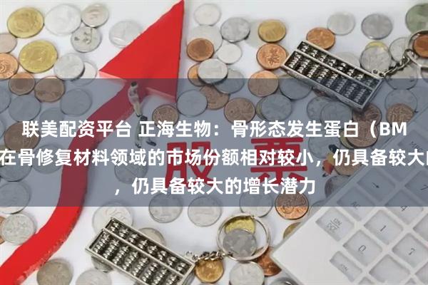联美配资平台 正海生物：骨形态发生蛋白（BMP）类产品在骨修复材料领域的市场份额相对较小，仍具备较大的增长潜力