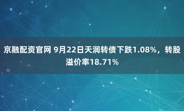 京融配资官网 9月22日天润转债下跌1.08%，转股溢价率18.71%