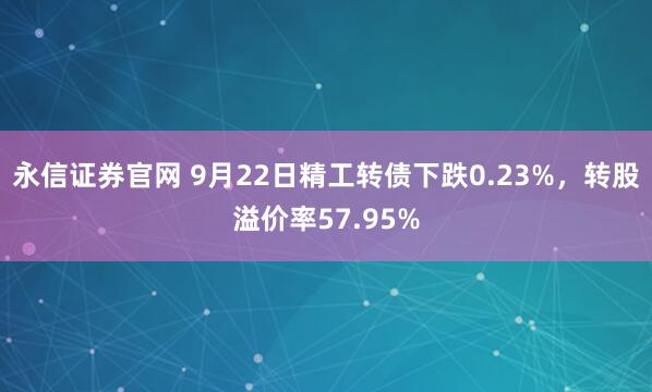 永信证券官网 9月22日精工转债下跌0.23%，转股溢价率57.95%