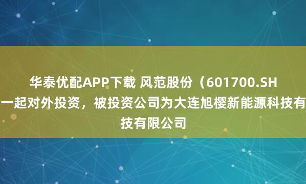 华泰优配APP下载 风范股份（601700.SH）新增一起对外投资，被投资公司为大连旭樱新能源科技有限公司