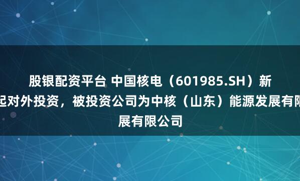 股银配资平台 中国核电（601985.SH）新增一起对外投资，被投资公司为中核（山东）能源发展有限公司