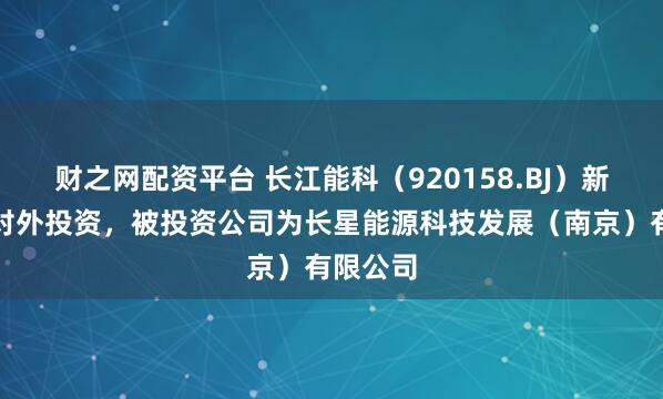 财之网配资平台 长江能科（920158.BJ）新增一起对外投资，被投资公司为长星能源科技发展（南京）有限公司