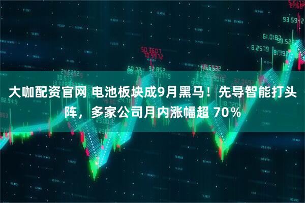 大咖配资官网 电池板块成9月黑马！先导智能打头阵，多家公司月内涨幅超 70％