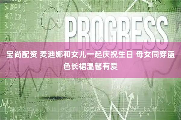 宝尚配资 麦迪娜和女儿一起庆祝生日 母女同穿蓝色长裙温馨有爱