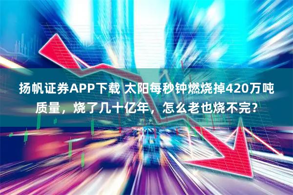 扬帆证券APP下载 太阳每秒钟燃烧掉420万吨质量，烧了几十亿年，怎么老也烧不完？