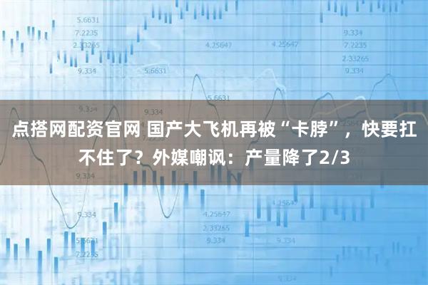 点搭网配资官网 国产大飞机再被“卡脖”，快要扛不住了？外媒嘲讽：产量降了2/3