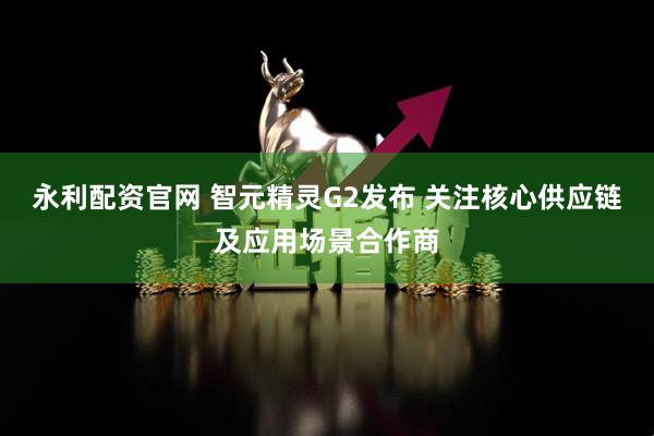 永利配资官网 智元精灵G2发布 关注核心供应链及应用场景合作商