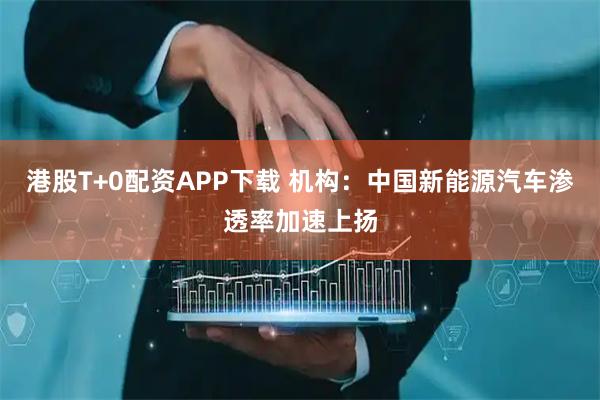 港股T+0配资APP下载 机构：中国新能源汽车渗透率加速上扬