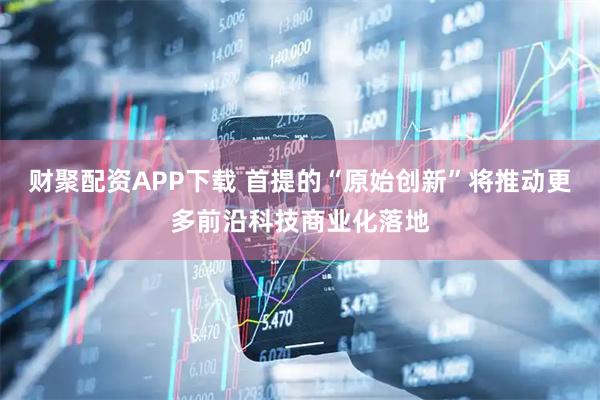 财聚配资APP下载 首提的“原始创新”将推动更多前沿科技商业化落地