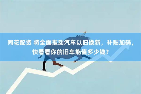 同花配资 将全面推动汽车以旧换新，补贴加码，快看看你的旧车能值多少钱？