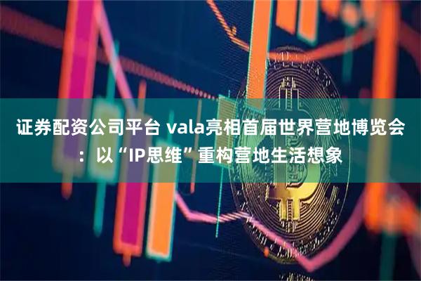 证券配资公司平台 vala亮相首届世界营地博览会：以“IP思维”重构营地生活想象