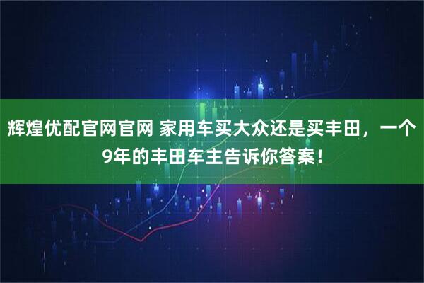 辉煌优配官网官网 家用车买大众还是买丰田，一个9年的丰田车主告诉你答案！