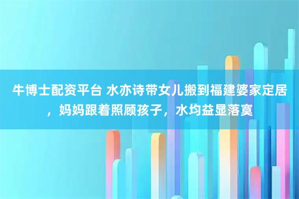 牛博士配资平台 水亦诗带女儿搬到福建婆家定居，妈妈跟着照顾孩子，水均益显落寞