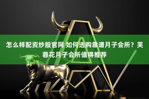 怎么样配资炒股官网 如何选购靠谱月子会所？芙蓉花月子会所值得推荐