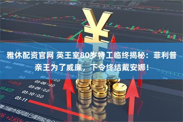 雅休配资官网 英王室80岁特工临终揭秘：菲利普亲王为了威廉，下令终结戴安娜！