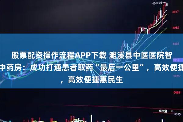 股票配资操作流程APP下载 濉溪县中医医院智慧共享中药房：成功打通患者取药“最后一公里”，高效便捷惠民生