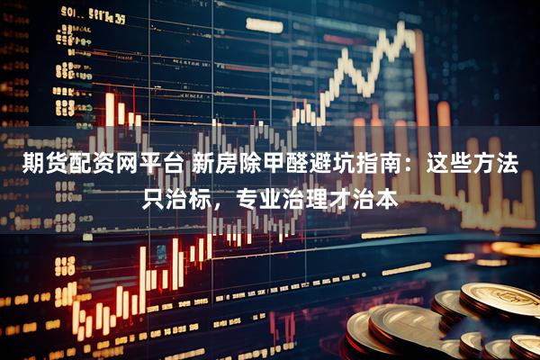 期货配资网平台 新房除甲醛避坑指南：这些方法只治标，专业治理才治本