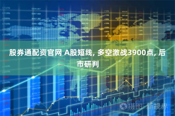股券通配资官网 A股短线, 多空激战3900点, 后市研判