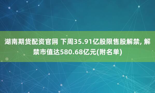 湖南期货配资官网 下周35.91亿股限售股解禁, 解禁市值达580.68亿元(附名单)