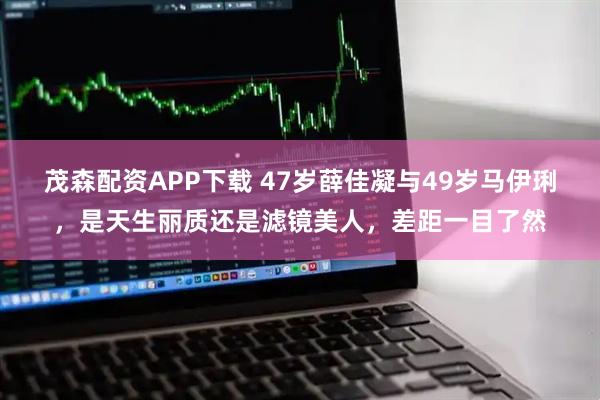 茂森配资APP下载 47岁薛佳凝与49岁马伊琍，是天生丽质还是滤镜美人，差距一目了然