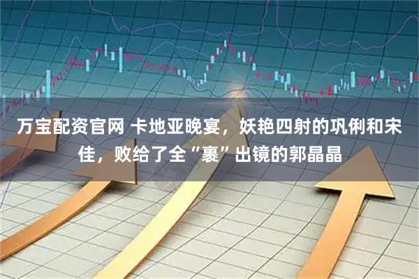 万宝配资官网 卡地亚晚宴，妖艳四射的巩俐和宋佳，败给了全“裹”出镜的郭晶晶