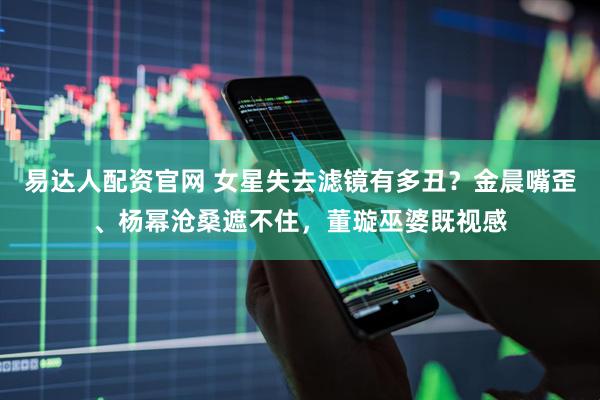 易达人配资官网 女星失去滤镜有多丑？金晨嘴歪、杨幂沧桑遮不住，董璇巫婆既视感