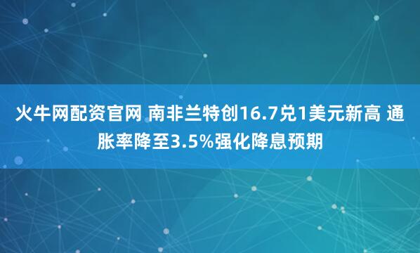 火牛网配资官网 南非兰特创16.7兑1美元新高 通胀率降至3.5%强化降息预期