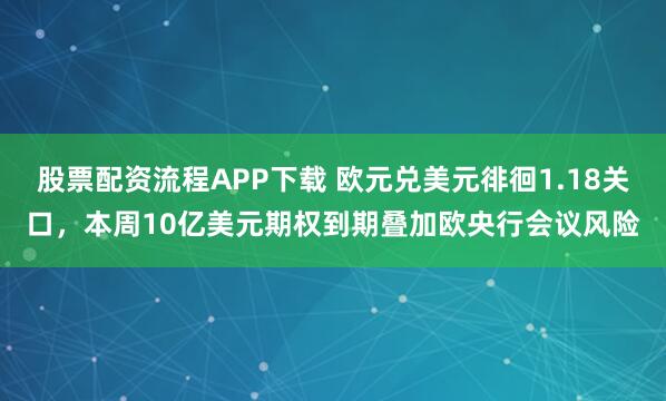 股票配资流程APP下载 欧元兑美元徘徊1.18关口，本周10亿美元期权到期叠加欧央行会议风险