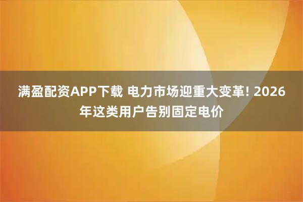 满盈配资APP下载 电力市场迎重大变革! 2026年这类用户告别固定电价