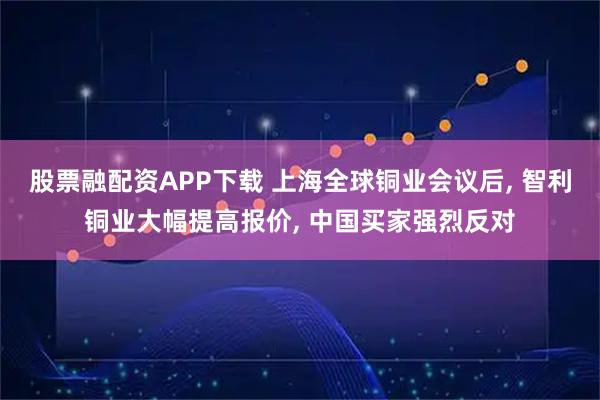 股票融配资APP下载 上海全球铜业会议后, 智利铜业大幅提高报价, 中国买家强烈反对