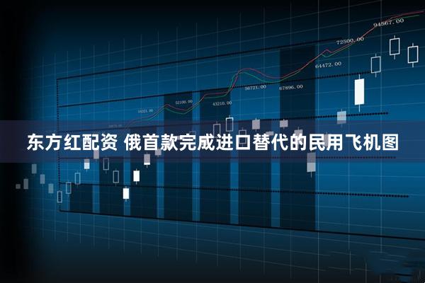 东方红配资 俄首款完成进口替代的民用飞机图