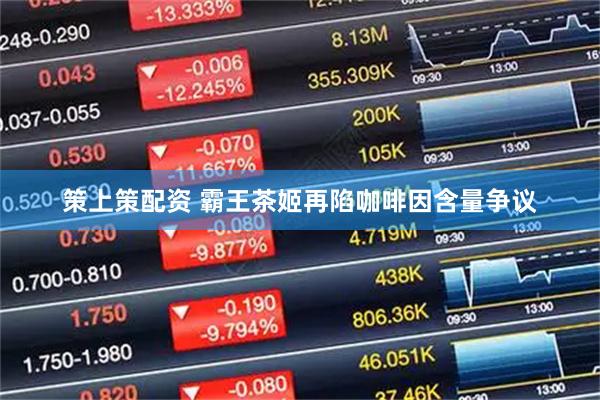 策上策配资 霸王茶姬再陷咖啡因含量争议