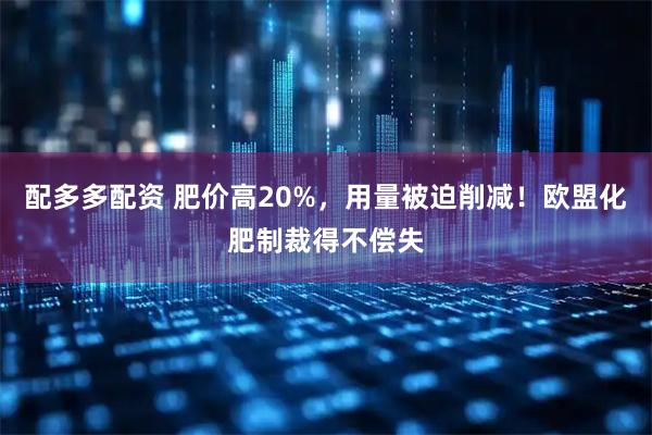 配多多配资 肥价高20%，用量被迫削减！欧盟化肥制裁得不偿失