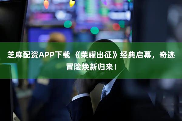 芝麻配资APP下载 《荣耀出征》经典启幕，奇迹冒险焕新归来！