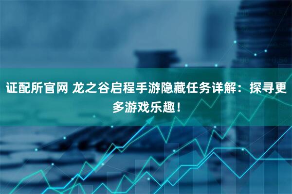 证配所官网 龙之谷启程手游隐藏任务详解：探寻更多游戏乐趣！