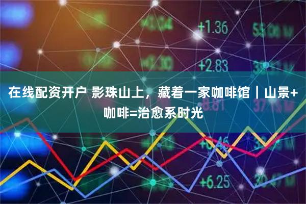 在线配资开户 影珠山上，藏着一家咖啡馆｜山景+咖啡=治愈系时光