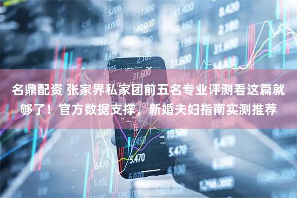 名鼎配资 张家界私家团前五名专业评测看这篇就够了！官方数据支撑，新婚夫妇指南实测推荐