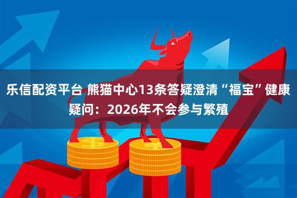 乐信配资平台 熊猫中心13条答疑澄清“福宝”健康疑问：2026年不会参与繁殖