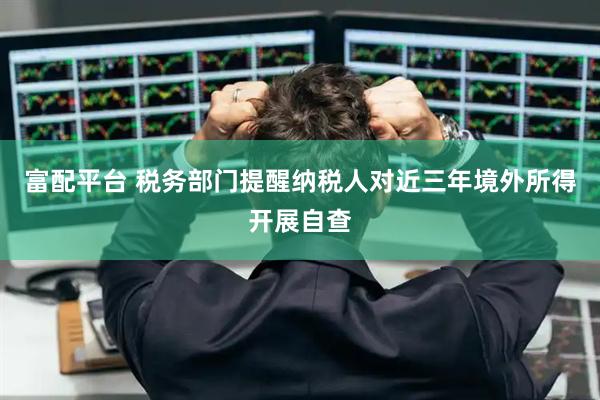富配平台 税务部门提醒纳税人对近三年境外所得开展自查