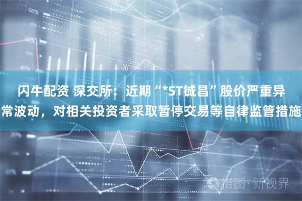 闪牛配资 深交所：近期“*ST铖昌”股价严重异常波动，对相关投资者采取暂停交易等自律监管措施