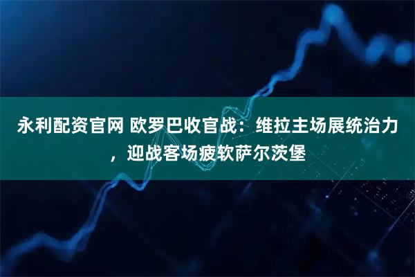 永利配资官网 欧罗巴收官战：维拉主场展统治力，迎战客场疲软萨尔茨堡