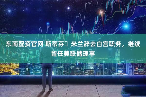 东南配资官网 斯蒂芬・米兰辞去白宫职务，继续留任美联储理事