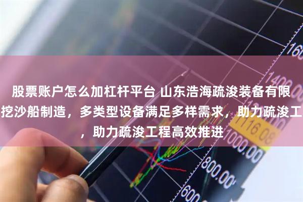股票账户怎么加杠杆平台 山东浩海疏浚装备有限公司：专业挖沙船制造，多类型设备满足多样需求，助力疏浚工程高效推进