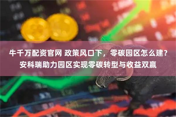 牛千万配资官网 政策风口下，零碳园区怎么建？安科瑞助力园区实现零碳转型与收益双赢